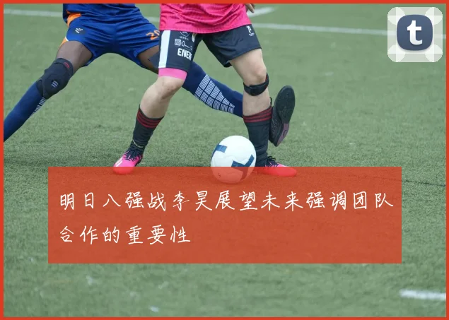 明日八强战李昊展望未来强调团队合作的重要性