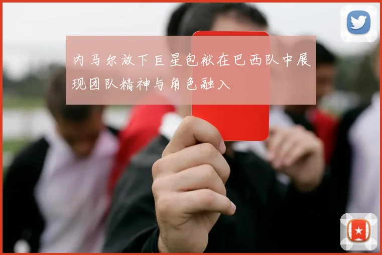 内马尔放下巨星包袱在巴西队中展现团队精神与角色融入