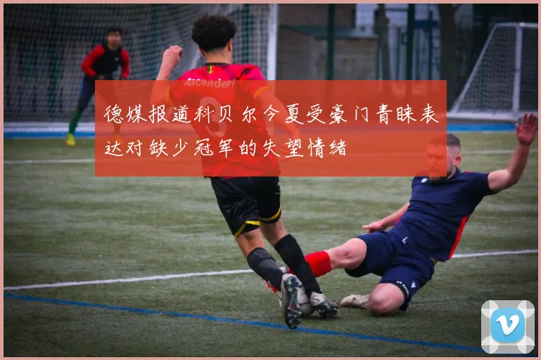 德媒报道科贝尔今夏受豪门青睐表达对缺少冠军的失望情绪