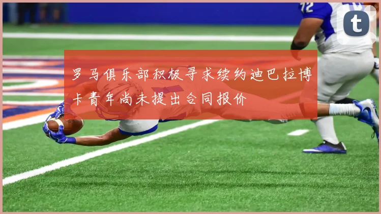 罗马俱乐部积极寻求续约迪巴拉博卡青年尚未提出合同报价