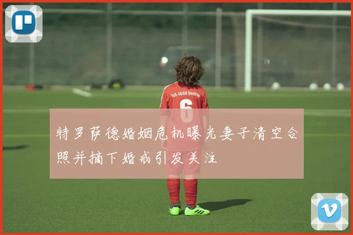 特罗萨德婚姻危机曝光妻子清空合照并摘下婚戒引发关注