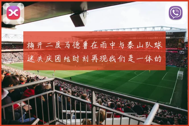 梅开二度马德鲁在雨中与泰山队球迷共庆团结时刻再现我们是一体的精神