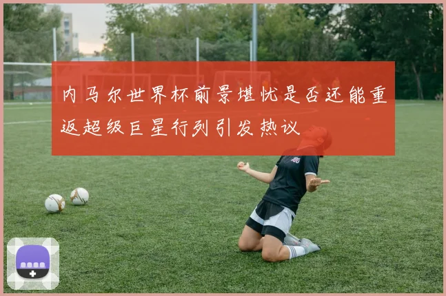 内马尔世界杯前景堪忧是否还能重返超级巨星行列引发热议