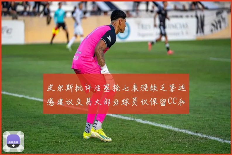 皮尔斯批评活塞抢七表现缺乏紧迫感建议交易大部分球员仅保留CC和詹金斯