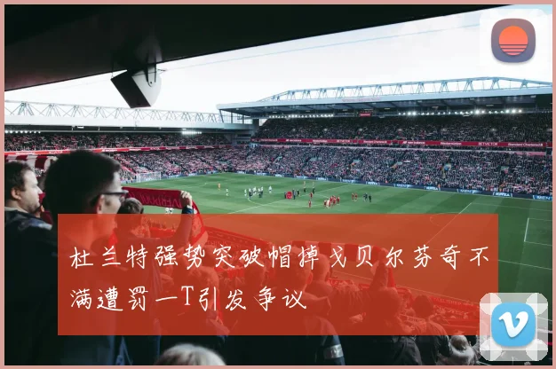 杜兰特强势突破帽掉戈贝尔芬奇不满遭罚一T引发争议