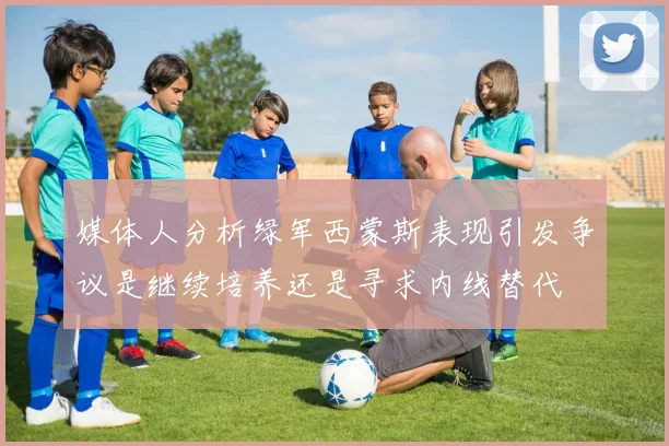 媒体人分析绿军西蒙斯表现引发争议是继续培养还是寻求内线替代