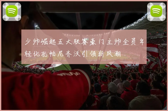 少帅崛起五大联赛豪门主帅全员年轻化孔帕尼齐沃引领新风潮