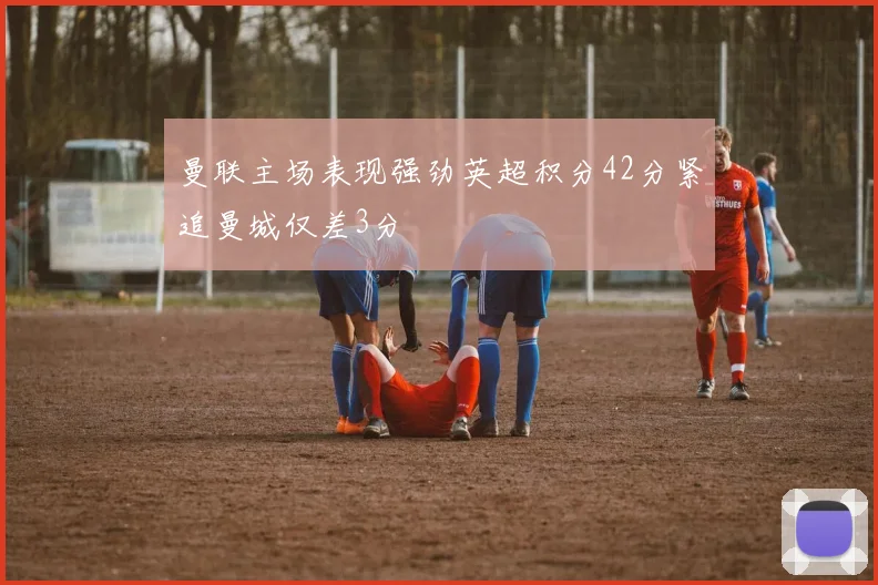 曼联主场表现强劲英超积分42分紧追曼城仅差3分