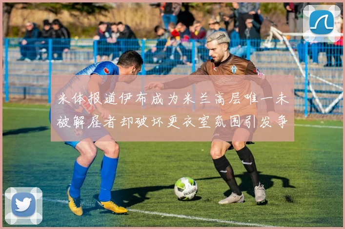 米体报道伊布成为米兰高层唯一未被解雇者却破坏更衣室氛围引发争议