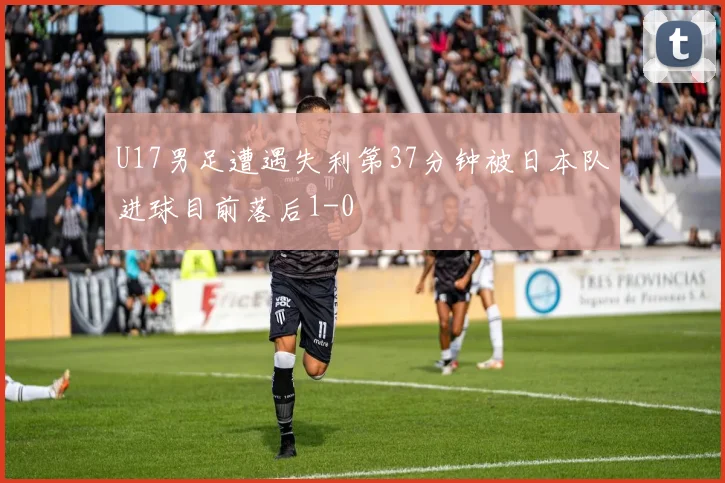 U17男足遭遇失利第37分钟被日本队进球目前落后1-0