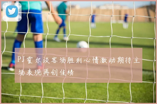 PJ霍尔谈客场胜利心情激动期待主场表现再创佳绩