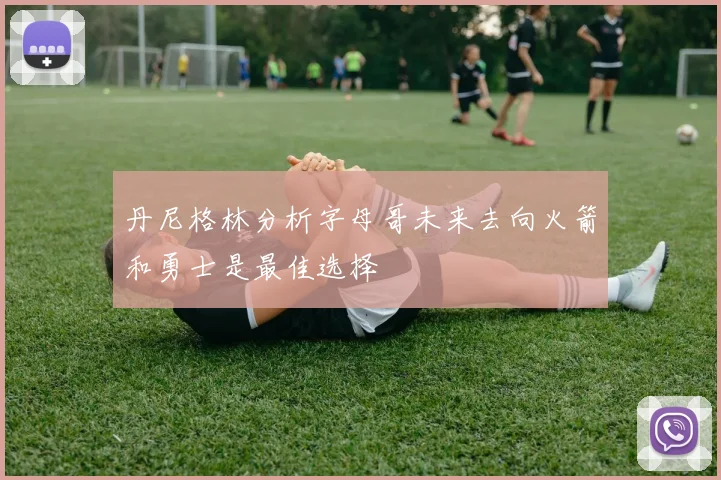 丹尼格林分析字母哥未来去向火箭和勇士是最佳选择
