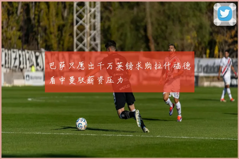 巴萨只愿出千万英镑求购拉什福德看中曼联薪资压力