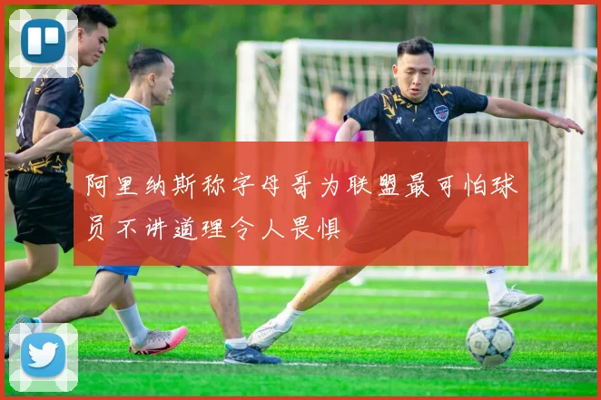 阿里纳斯称字母哥为联盟最可怕球员不讲道理令人畏惧